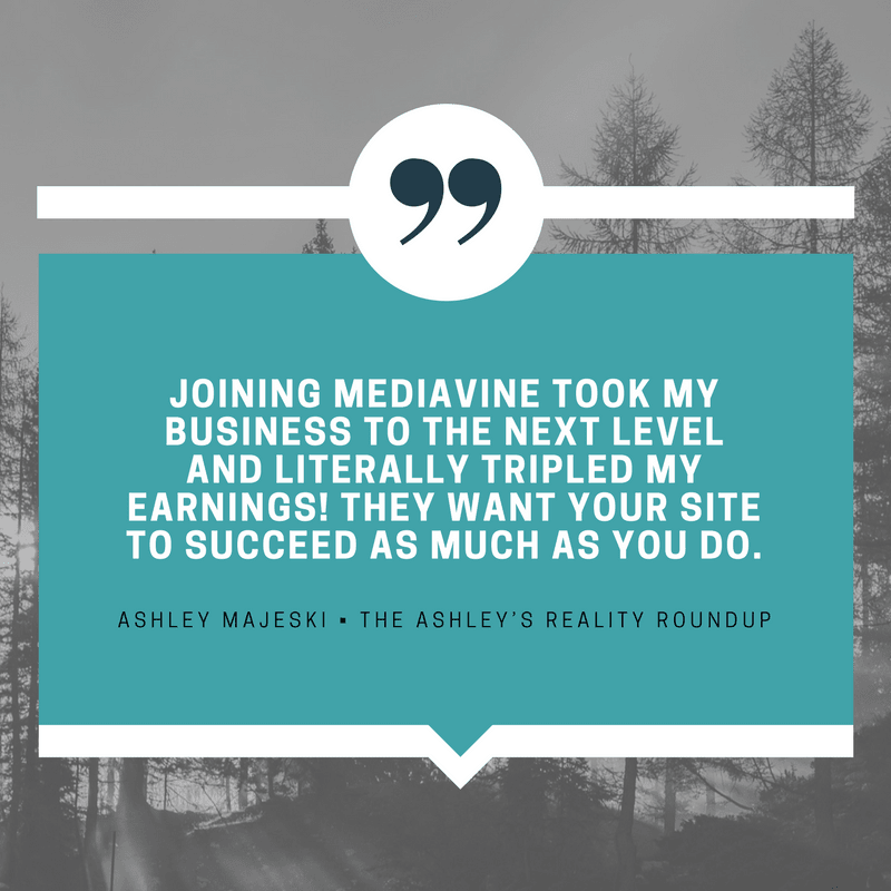 "Joining Mediavine took my business to the next level and literally tripled my earnings! They want your site to succeed as much as you do." - Ashley Majeski, The Ashley's Reality Roundup