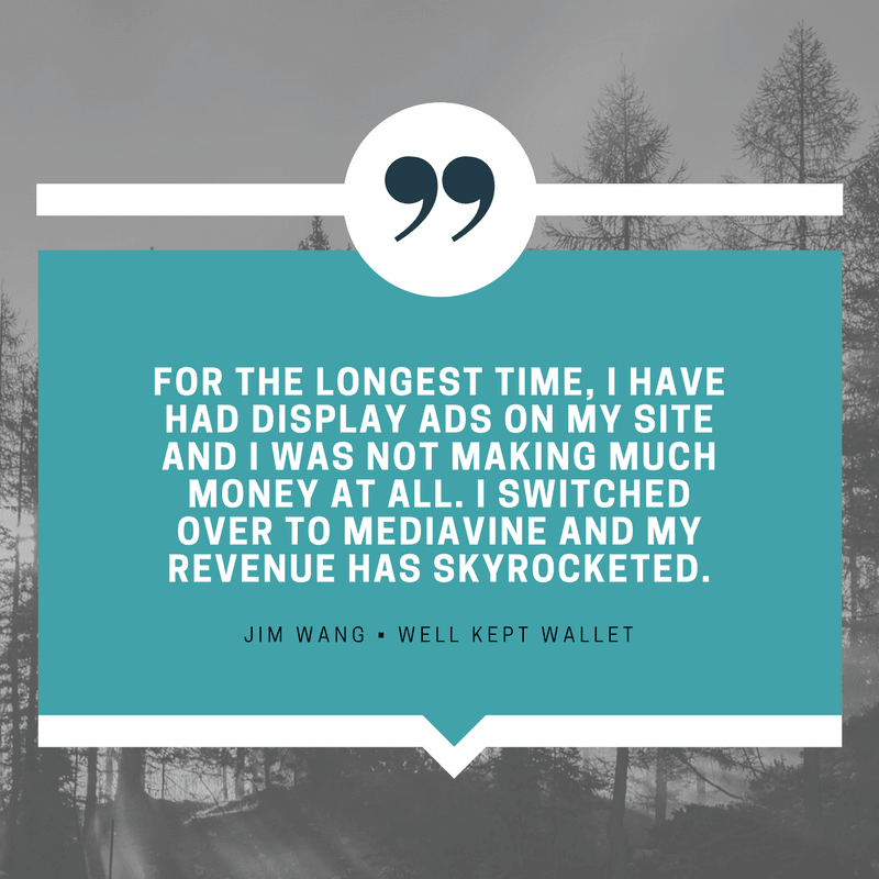 "For the longest time, I have had display ads on my site and I was not making much money at all. I switched over to Mediavine and my revenue has skyrocketed." - Jim Wang, Well Kept Wallet