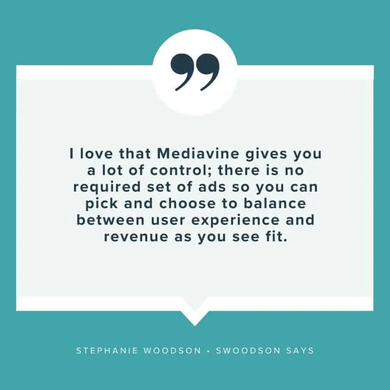 "I love that Mediavine gives you a lot of control; there is no required set of ads so you can pick and choose to balance between user experience and revenue as you see fit." - Stephanie Woodson, Swoodson Says