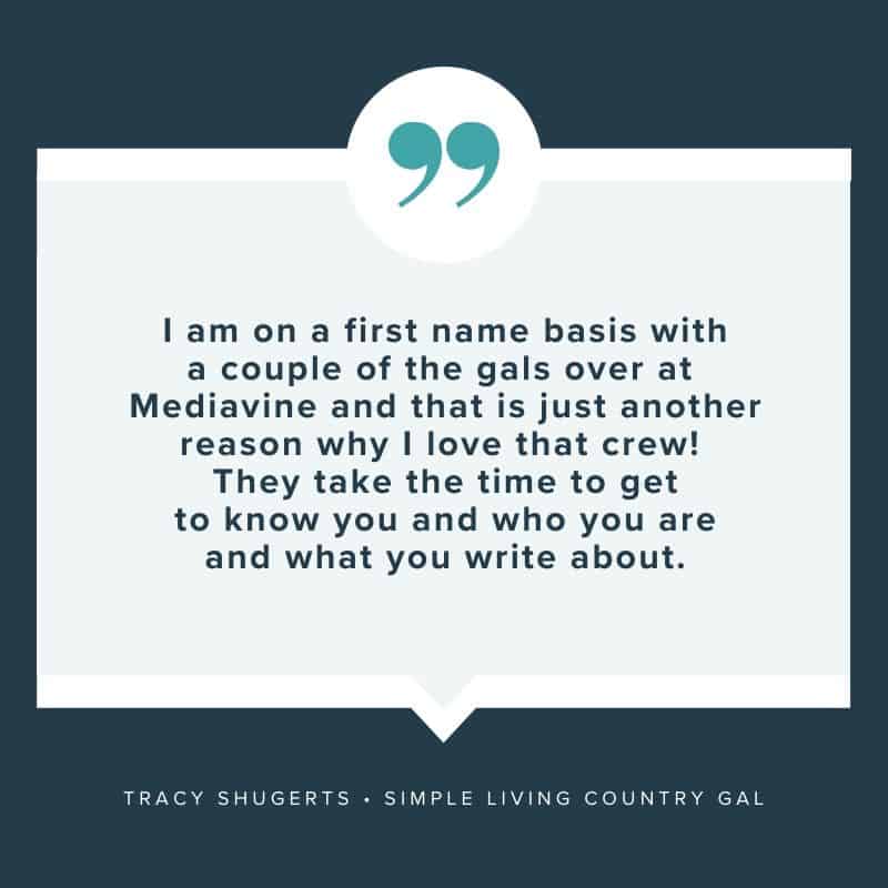 "I am on a first name basis with a couple of the gals over at Mediavine and that is just another reason why I love that crew! They take the time to get to know you and who you are and what you write about." - Tracy Shugerts, Simple Living Country Gal