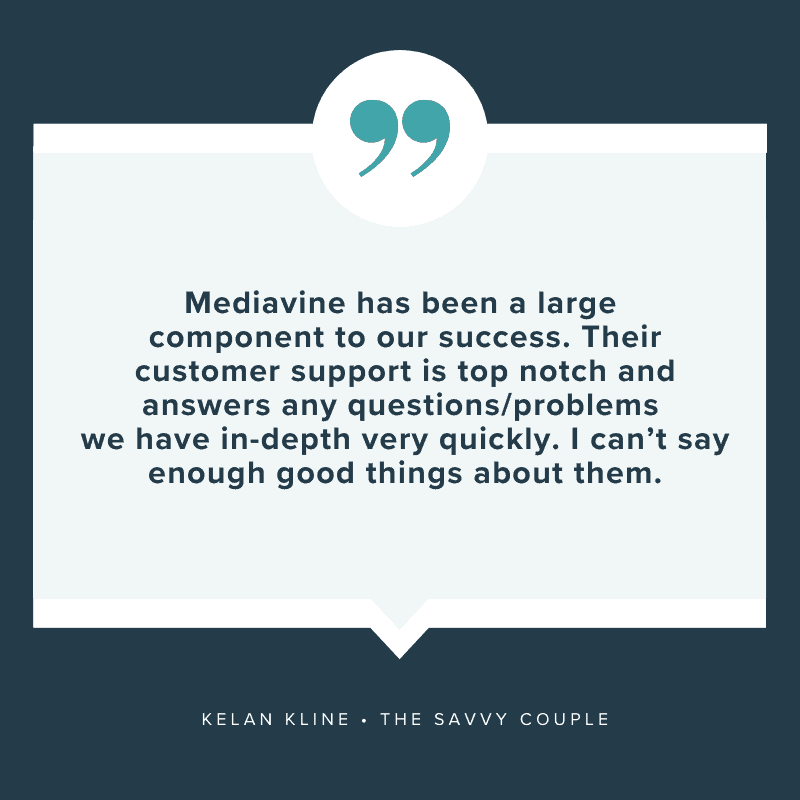 "Mediavine has been a large component to our success. Their customer support is top notch and answers any questions/problems we have in-depth very quickly, I can't say enough good things about them." - Kelan Kline, The Savvy Couple