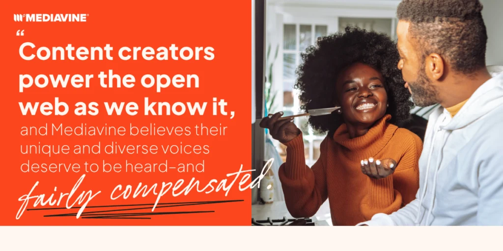 Content creators power the open web as we know it, and Mediavine believes their unique and diverse voices deserve to be heard and fairly compensated.